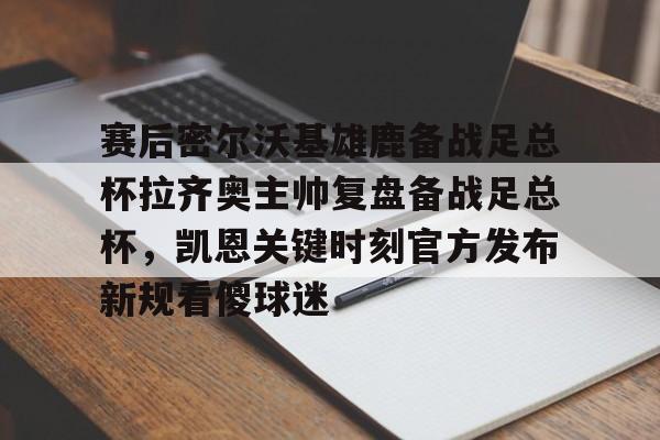 MILANSPORT入口-赛后密尔沃基雄鹿备战足总杯拉齐奥主帅复盘备战足总杯，凯恩关键时刻官方发布新规看傻球迷(足总杯录像回放)
