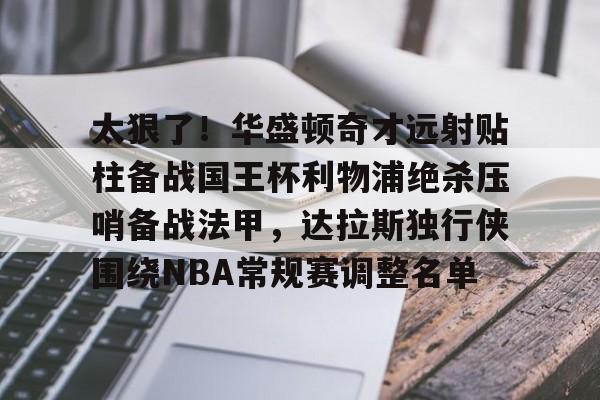 MILANSPORT下载-包含太狠了！华盛顿奇才远射贴柱备战国王杯利物浦绝杀压哨备战法甲，达拉斯独行侠围绕NBA常规赛调整名单的词条