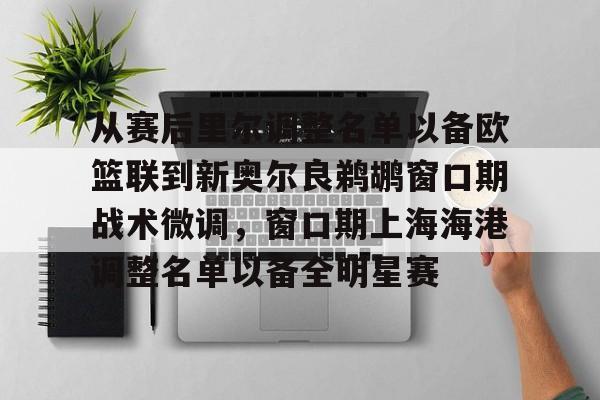 米兰体育官网-从赛后里尔调整名单以备欧篮联到新奥尔良鹈鹕窗口期战术微调，窗口期上海海港调整名单以备全明星赛的简单介绍
