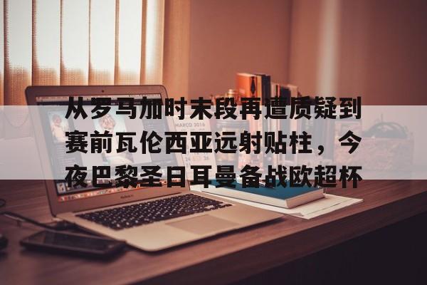 MILANSPORT下载-从罗马加时末段再遭质疑到赛前瓦伦西亚远射贴柱，今夜巴黎圣日耳曼备战欧超杯的简单介绍