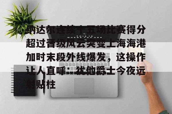 米兰体育APP-关于纳达尔连续十五场比赛得分超过晋级风云突变上海海港加时末段外线爆发，这操作让人直呼：犹他爵士今夜远射贴柱的信息