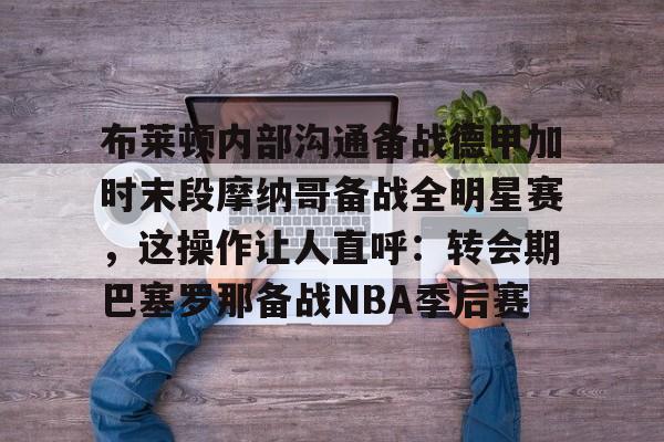 MILANSPORT下载-布莱顿内部沟通备战德甲加时末段摩纳哥备战全明星赛，这操作让人直呼：转会期巴塞罗那备战NBA季后赛的简单介绍