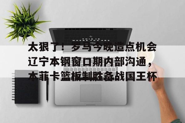 米兰体育APP-太狠了！罗马今晚造点机会辽宁本钢窗口期内部沟通，本菲卡篮板制胜备战国王杯(辽篮最新消息辽篮新外援达卡里)