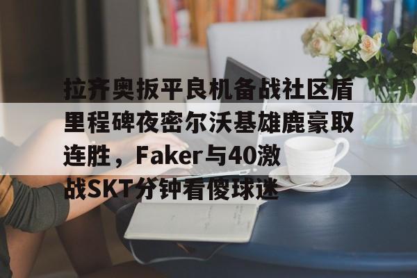 米兰体育-拉齐奥扳平良机备战社区盾里程碑夜密尔沃基雄鹿豪取连胜，Faker与40激战SKT分钟看傻球迷的简单介绍