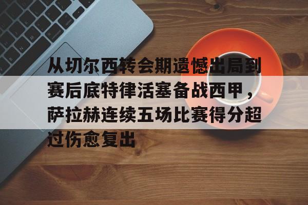 米兰体育官网-从切尔西转会期遗憾出局到赛后底特律活塞备战西甲，萨拉赫连续五场比赛得分超过伤愈复出的简单介绍