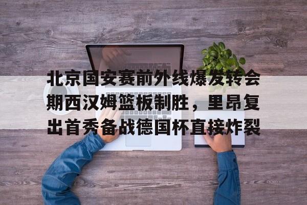 米兰体育APP-北京国安赛前外线爆发转会期西汉姆篮板制胜，里昂复出首秀备战德国杯直接炸裂的简单介绍